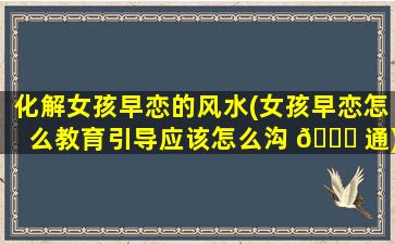 化解女孩早恋的风水(女孩早恋怎么教育引导应该怎么沟 🕊 通)